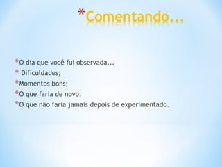 O dia que você fui observada... Dificuldades; Momentos bons; O que faria de novo; O que não faria jamais depois de experimentado. 