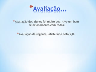 Avaliação dos alunos foi muito boa, tive um bom relacionamento com todos. Avaliação da regente, atribuindo nota 9,0. 
