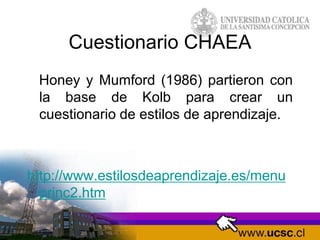 Cuestionario CHAEA
Honey y Mumford (1986) partieron con
la base de Kolb para crear un
cuestionario de estilos de aprendizaje.
http://www.estilosdeaprendizaje.es/menu
princ2.htm
 