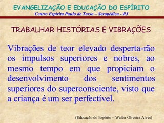 TRABALHAR HISTÓRIAS E VIBRAÇÕES   Vibrações de teor elevado desperta-rão os impulsos superiores e nobres, ao mesmo tempo em que propiciam o desenvolvimento dos sentimentos superiores do superconsciente, visto que a criança é um ser perfectível.   (Educação do Espírito – Walter Oliveira Alves)   