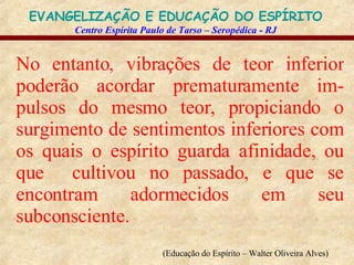 No entanto, vibrações de teor inferior poderão acordar prematuramente im-pulsos do mesmo teor, propiciando o surgimento de sentimentos inferiores com os quais o espírito guarda afinidade, ou que  cultivou no passado, e que se encontram adormecidos em seu subconsciente.   (Educação do Espírito – Walter Oliveira Alves)   