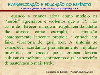 ... quando a criança adota como modelo os “heróis” agressivos e violentos que a TV não cessa de oferecer, ou que a invigilância do adulto lhe oferece como exemplo, a imitação aparentemente inocente propicia a entrada em faixa vibratória de igual teor. A sintonia se estabelece, acordando prematuramente impulsos inferiores, em épocas que a criança deveria cultivar os melhores sentimentos que lhe servirão de sustentáculo mais tarde.   (Educação do Espírito – Walter Oliveira Alves)   