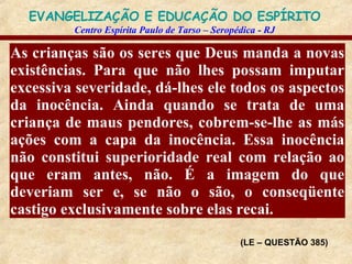 As crianças são os seres que Deus manda a novas existências. Para que não lhes possam imputar excessiva severidade, dá-lhes ele todos os aspectos da inocência. Ainda quando se trata de uma criança de maus pendores, cobrem-se-lhe as más ações com a capa da inocência. Essa inocência não constitui superioridade real com relação ao que eram antes, não. É a imagem do que deveriam ser e, se não o são, o conseqüente castigo exclusivamente sobre elas recai. (LE – QUESTÃO 385) 