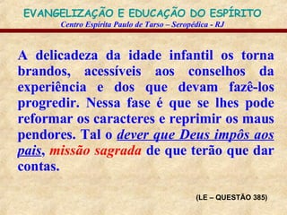 A delicadeza da idade infantil os torna brandos, acessíveis aos conselhos da experiência e dos que devam fazê-los progredir. Nessa fase é que se lhes pode reformar os caracteres e reprimir os maus pendores. Tal o  dever que Deus impôs aos pais ,  missão sagrada  de que terão que dar contas. (LE – QUESTÃO 385) 