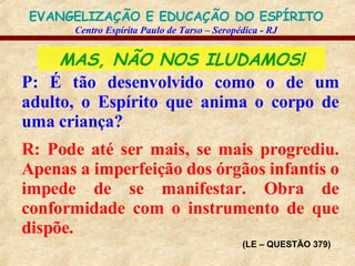 MAS, NÃO NOS ILUDAMOS! P: É tão desenvolvido como o de um adulto, o Espírito que anima o corpo de uma criança? R: Pode até ser mais, se mais progrediu. Apenas a imperfeição dos órgãos infantis o impede de se manifestar. Obra de conformidade com o instrumento de que dispõe. (LE – QUESTÃO 379) 