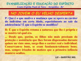 NO JOVEM O EU VELHO DESPERTA P: Que é o que motiva a mudança que se opera no caráter do indivíduo em certa idade, especialmente ao sair da adolescência? É que o Espírito se modifica? R: É que o Espírito retoma a natureza que lhe é própria e se mostra tal qual era. (LE – QUESTÃO 385) ... Desde que, porém, os filhos não mais precisam da proteção e assistência que lhes foram dispensadas durante quinze ou vinte anos, surge-lhes o caráter real e individual. Conservam-se bons, se eram fundamen-talmente bons; mas, sempre irisados de matizes que a primeira infância manteve ocultos. 