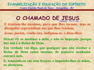 O CHAMADO DE JESUS E traziam-lhe meninos, para que lhes tocasse, mas os discípulos repreendiam aos que lhos traziam. Jesus, porém, vendo isto, indignou-se, e disse-lhes:   (Marcos – 10:13-16) Deixai vir os meninos a mim, e não os impeçais, porque dos tais é o Reino de Deus. Em verdade vos digo, que qualquer que não receber o Reino de Deus como menino, de maneira nenhuma entrará nele. E, tomando-os em seus braços, e impondo-lhes as mãos, os abençoou. 