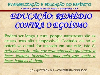 EDUCAÇÃO: REMÉDIO CONTRA O EGOÍSMO (LE – QUESTÃO – 917 – COMENTÁRIO DE KARDEC) Poderá ser longa a cura, porque numerosas são as causas, mas não é impossível. Contudo, ela só se obterá se o mal for atacado em sua raiz, isto é,  pela educação, não por essa educação que tende a fazer homens instruídos, mas pela que tende a fazer homens de bem. 