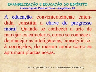 (LE – QUESTÃO – 917 – COMENTÁRIO DE KARDEC) A educação , convenientemente enten-dida, constitui a  chave do progresso moral . Quando se conhecer a arte de manejar os caracteres, como se conhece a de manejar as inteligências, conseguir-se-á corrigi-los, do mesmo modo como se aprumam plantas novas. 
