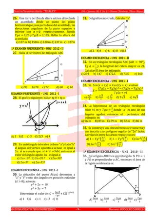 Centro Preuniversitario “THALES” Urb. Cipreses Mz F Lte 01- Nuevo Chimbote (Plaza Mayor)
RAZONAMIENTO TRIGONOMETRÍCO Docente:RODOLFOCARRILLO- 3 -
26. Una torre de 15m de altura está en el botónde
un acantilado desde un punto del plano
horizontal que pasa por la base del acantilado, las
elevaciones angulares de la parte superior e
inferior son 𝛼 𝑦 ∅ respectivamente. Siendo
𝑇𝑔𝛼 = 1,26 𝑦 𝑇𝑔 ∅ = 1,185. Hallar la altura del
acantilado.
a) 137 m b) 150𝑚 c) 120 m d)237 m e) 327𝑚
1º EXAMEN PREFERENTE – UNS 2012 - II
27. Halla el perímetro del triángulo ABC
-
a) 90 b) 70 c) 72 d) 60 e) 65
EXAMEN PREFERENTE – UNS 2012 - I
28. El grafico siguiente; hallar tg  + tg 
a 1 b)2 c) 3 d) 2/3 e) 4
29. En untriángulo isósceles debase “a” y lado“b”
el ángulo del vértice opuesto a la base es igual a
si se cumple que: a3 + b3 =3ab2, entonces el
valor del ángulo agudo  , es igual a:
a) º b) º c) º
d) º e) º
EXAMEN EXCELENCIA – UNS 2012 - I
30. La ubicación del punto A(x;y) determina a
"𝜆" 𝑦 "𝜃" como dos ángulos en posición estándar
(𝜆 > 0); además:
𝑦2 + 2𝑥 = 10
𝑦2 + 3𝑥 = 7
Determinar el valorde: 𝐺 =
𝑆𝑒𝑐𝜃
𝑇𝑔𝜆
+ (2)1
1
5
𝑆𝑒𝑐𝜆
a) 1 b)2 c) -1 d) -2 e) ½
31. Del grafico mostrado, Calcular “x”
a) 2 b)4 c) 6 d) 8 e)12
EXAMEN EXCELENCIA – UNS 2011 - II
32. En un triángulo rectángulo ABC (∡𝐵 = 90°),
𝑇𝑔 𝐴 =
2
3
y la longitud del cateto mayor es 21.
Calcular El área del triángulo.
a) 294 b) 147 c)172,5 d) 73,5 e) 160
EXAMEN EXCELENCIA – UNS 2011 - I
33. Si : 𝑆𝑒𝑛( 𝑥 + 2𝑦) = 𝐶𝑜𝑠(2𝑦 + 𝑥), evaluar
𝐸 =
( 𝑇𝑔3𝑥 + 𝑇𝑔3𝑦)2 − ( 𝑇𝑔3𝑥 − 𝑇𝑔3𝑦)2
𝑇𝑔( 𝑥 + 𝑦)
a)
4√3
3
b)
2√3
3
c)
√3
3
d) 2√3 e) 4√3
34. La hipotenusa de un triángulo rectángulo
mide 40 m y 𝑇𝑔𝛼 =
3
4
donde 𝛼 es uno de sus
ángulos agudos, entonces el perímetro del
triángulo es:
A) 96 m B) 89 m C) 69 m D) 72 m E)86 m
35. Se construye unacircunferencia circunscritay
una inscrita a un polígono regular de “2n” lados.
La relación entre las áreas respectivas es:
A) 1 − 𝑇𝑔2 (
𝜋
2𝑛
) B) 1 − 𝑇𝑔2 (
𝜋
𝑛
) C) 𝑆𝑒𝑐2(
𝜋
2𝑛
)
D) 𝑆𝑒𝑐2 (
𝜋
𝑛
) E) 𝑆𝑒𝑐2 (
2𝜋
𝑛
)
1º EXAMEN EXCELENCIA – UNS 2010 - II
36. En la figura ABCD es un rectángulo. Si PD = 1
y 𝑃𝐷 es perpendicular a 𝐴𝐶, entonces el área de
la región sombreada es:
A)
𝑆𝑒𝑛𝛼
2
b)
𝐶𝑜𝑠𝛼
2
c)
𝐶𝑡𝑔𝛼
2
d)
𝑆𝑒𝑐𝛼
2
e)
𝑇𝑔𝛼
2
 
