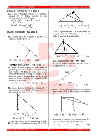 Centro Preuniversitario “THALES” Urb. Cipreses Mz F Lte 01- Nuevo Chimbote (Plaza Mayor)
RAZONAMIENTO TRIGONOMETRÍCO Docente:RODOLFOCARRILLO- 4 -
1º EXAMEN PREFERENTE – UNS 2010 - II
37. El área de la región limitada por el polígono
regular de “n” lados, inscrito en una
circunferencia de radio “R” cm. es:
A) 




n
senRn 2.
2
2 B) Rn .. C) 2
.. Rn
D) 22
.Rn E) 








nn
senR  cos.2
EXAMEN PREFERENTE – UNS 2009 - II
38. Con los datos de la figura si 𝑇𝑔76º = 4 ,
entonces el valor de “x” es:
A) 6 B) 8 C) 12 D) 18 E) 24
EXAMEN EXCELENCIA – UNS 2009 - II
39. Desde un punto A, parte un móvil hasta un
punto B que está en el norte de A; luego se dirige
con rumbo S60°E hasta un punto C que está a
10m de B. finalmente se dirige con rumbo S75°E,
hasta un punto D situado al este de A y a una
distancia de este punto de m362 . Calcular la
distancia de A hacia B.
a) m34 b) 6m c) 8m d) m26 e) m36
40. Con los datos de la figura. Si la suma de BM y
AM es igual a la suma de BC y AC, entonces “x” en
términos de h y d es:
a) d – h b)
dh
hd
2
c)
2
dh
d) hdh  22
e) ddh 2
41. Del gráfico mostrado se sabe que: AD = CD =
a)
b
a
2
b)
a
b c)
a
b
2
d)
a
b2 e)
b
a
42. En la siguiente figura: G es el baricentro del
triángulo ABC; AD = BD y 3Sen – Cos  = 3.
Hallar la tangente del ángulo DCG.
a) 3 b) 2/3 c) 1/3 d) 3/2 e) ½
EXAMEN PREFERENTE – UNS 2007 - I
43. Según el grafico mostrado, calcular el valor de
la expresión : 𝑊 = 𝑆𝑒𝑐𝑥 + 𝑇𝑔𝑥
a) 2 b) 3 c) 2.5 d) 3 e) 3.5
44. PQRS es un cuadrado tal que N es un punto
medio de 𝑃𝑄 y 𝑀𝑁̅̅̅̅̅ = 𝑃𝑄̅̅̅̅; luego el valor de 𝑆𝑒𝑛𝛼
es:
a)
3
√45
b)
2
√65
c)
3
√75
d)
2
√85
e)
√85
2
45. Se tiene un triángulo ABC, si se sabe que 𝐴̂ =
2𝐶̂ ; 𝑐 = 4𝑐𝑚 y 𝐶𝑜𝑠𝐶 =
3
4
, Calcular a+b
a) 12 b) 13 c) 11 d) 10 e) 6
 