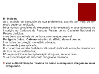II - indicar:
a) a espécie de execução de sua preferência, quando por mais de um
modo puder ser realizada;
b) os nomes completos do exequente e do executado e seus números de
inscrição no Cadastro de Pessoas Físicas ou no Cadastro Nacional da
Pessoa Jurídica;
c) os bens suscetíveis de penhora, sempre que possível.
Parágrafo único. O demonstrativo do débito deverá conter:
I - o índice de correção monetária adotado;
II - a taxa de juros aplicada;
III - os termos inicial e final de incidência do índice de correção monetária e
da taxa de juros utilizados;
IV - a periodicidade da capitalização dos juros, se for o caso;
V - a especificação de desconto obrigatório realizado.
 Visa a discriminação máxima de como o exequente chegou ao valor
exequendo.
 