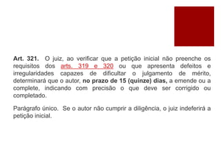 Art. 321. O juiz, ao verificar que a petição inicial não preenche os
requisitos dos arts. 319 e 320 ou que apresenta defeitos e
irregularidades capazes de dificultar o julgamento de mérito,
determinará que o autor, no prazo de 15 (quinze) dias, a emende ou a
complete, indicando com precisão o que deve ser corrigido ou
completado.
Parágrafo único. Se o autor não cumprir a diligência, o juiz indeferirá a
petição inicial.
 