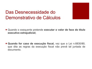Das Desnecessidade do
Demonstrativo de Cálculos
 Quando o exequente pretende executar o valor de face do título
executivo extrajudicial;
 Quando for caso de execução fiscal, vez que a Lei n.6830/80,
que dita as regras da execução fiscal não prevê tal juntada de
documento.
 