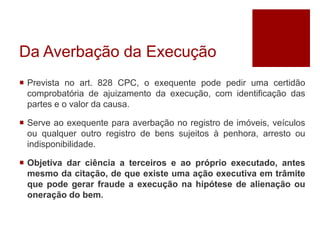 Da Averbação da Execução
 Prevista no art. 828 CPC, o exequente pode pedir uma certidão
comprobatória de ajuizamento da execução, com identificação das
partes e o valor da causa.
 Serve ao exequente para averbação no registro de imóveis, veículos
ou qualquer outro registro de bens sujeitos à penhora, arresto ou
indisponibilidade.
 Objetiva dar ciência a terceiros e ao próprio executado, antes
mesmo da citação, de que existe uma ação executiva em trâmite
que pode gerar fraude a execução na hipótese de alienação ou
oneração do bem.
 