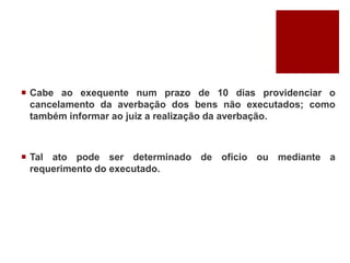  Cabe ao exequente num prazo de 10 dias providenciar o
cancelamento da averbação dos bens não executados; como
também informar ao juiz a realização da averbação.
 Tal ato pode ser determinado de ofício ou mediante a
requerimento do executado.
 