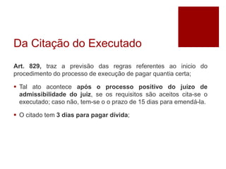 Da Citação do Executado
Art. 829, traz a previsão das regras referentes ao inicio do
procedimento do processo de execução de pagar quantia certa;
 Tal ato acontece após o processo positivo do juízo de
admissibilidade do juiz, se os requisitos são aceitos cita-se o
executado; caso não, tem-se o o prazo de 15 dias para emendá-la.
 O citado tem 3 dias para pagar dívida;
 