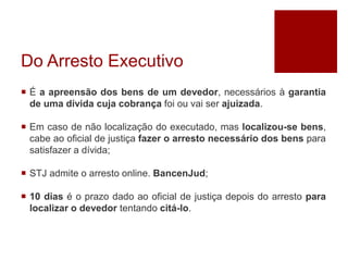 Do Arresto Executivo
 É a apreensão dos bens de um devedor, necessários à garantia
de uma dívida cuja cobrança foi ou vai ser ajuizada.
 Em caso de não localização do executado, mas localizou-se bens,
cabe ao oficial de justiça fazer o arresto necessário dos bens para
satisfazer a dívida;
 STJ admite o arresto online. BancenJud;
 10 dias é o prazo dado ao oficial de justiça depois do arresto para
localizar o devedor tentando citá-lo.
 