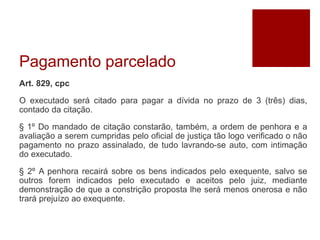 Pagamento parcelado
Art. 829, cpc
O executado será citado para pagar a dívida no prazo de 3 (três) dias,
contado da citação.
§ 1º Do mandado de citação constarão, também, a ordem de penhora e a
avaliação a serem cumpridas pelo oficial de justiça tão logo verificado o não
pagamento no prazo assinalado, de tudo lavrando-se auto, com intimação
do executado.
§ 2º A penhora recairá sobre os bens indicados pelo exequente, salvo se
outros forem indicados pelo executado e aceitos pelo juiz, mediante
demonstração de que a constrição proposta lhe será menos onerosa e não
trará prejuízo ao exequente.
 