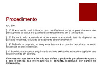 Procedimento
Art. 916.
§ 1º O exequente será intimado para manifestar-se sobre o preenchimento dos
pressupostos do caput, e o juiz decidirá o requerimento em 5 (cinco) dias.
§ 2º Enquanto não apreciado o requerimento, o executado terá de depositar as
parcelas vincendas, facultado ao exequente seu levantamento.
§ 3º Deferida a proposta, o exequente levantará a quantia depositada, e serão
suspensos os atos executivos.
§ 4º Indeferida a proposta, seguir-se-ão os atos executivos, mantido o depósito, que
será convertido em penhora.
Vale ressaltar que tanto a decisão que defere o pedido de parcelamento quanto
a que o denega são interlocutórias e, portanto, recorríveis por agravo de
instrumento.
 