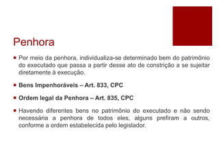 Penhora
 Por meio da penhora, individualiza-se determinado bem do patrimônio
do executado que passa a partir desse ato de constrição a se sujeitar
diretamente à execução.
 Bens Impenhoráveis – Art. 833, CPC
 Ordem legal da Penhora – Art. 835, CPC
 Havendo diferentes bens no patrimônio do executado e não sendo
necessária a penhora de todos eles, alguns prefiram a outros,
conforme a ordem estabelecida pelo legislador.
 