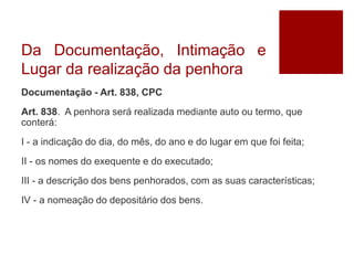 Da Documentação, Intimação e
Lugar da realização da penhora
Documentação - Art. 838, CPC
Art. 838. A penhora será realizada mediante auto ou termo, que
conterá:
I - a indicação do dia, do mês, do ano e do lugar em que foi feita;
II - os nomes do exequente e do executado;
III - a descrição dos bens penhorados, com as suas características;
IV - a nomeação do depositário dos bens.
 