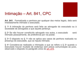 Intimação – Art. 841, CPC
Art. 841. Formalizada a penhora por qualquer dos meios legais, dela será
imediatamente intimado o executado.
§ 1o A intimação da penhora será feita ao advogado do executado ou à
sociedade de advogados a que aquele pertença.
§ 2o Se não houver constituído advogado nos autos, o executado será
intimado pessoalmente, de preferência por via postal.
§ 3o O disposto no § 1o não se aplica aos casos de penhora realizada na
presença do executado, que se reputa intimado.
§ 4o Considera-se realizada a intimação a que se refere o § 2o quando o
executado houver mudado de endereço sem prévia comunicação ao juízo,
observado o disposto no parágrafo único do art. 274.
 