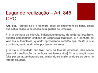 Lugar de realização – Art. 845,
CPC
Art. 845. Efetuar-se-á a penhora onde se encontrem os bens, ainda
que sob a posse, a detenção ou a guarda de terceiros.
§ 1o A penhora de imóveis, independentemente de onde se localizem,
quando apresentada certidão da respectiva matrícula, e a penhora de
veículos automotores, quando apresentada certidão que ateste a sua
existência, serão realizadas por termo nos autos.
§ 2o Se o executado não tiver bens no foro do processo, não sendo
possível a realização da penhora nos termos do § 1o, a execução será
feita por carta, penhorando-se, avaliando-se e alienando-se os bens no
foro da situação.
 