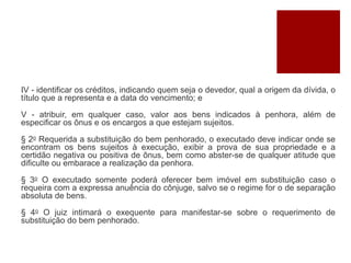 IV - identificar os créditos, indicando quem seja o devedor, qual a origem da dívida, o
título que a representa e a data do vencimento; e
V - atribuir, em qualquer caso, valor aos bens indicados à penhora, além de
especificar os ônus e os encargos a que estejam sujeitos.
§ 2o Requerida a substituição do bem penhorado, o executado deve indicar onde se
encontram os bens sujeitos à execução, exibir a prova de sua propriedade e a
certidão negativa ou positiva de ônus, bem como abster-se de qualquer atitude que
dificulte ou embarace a realização da penhora.
§ 3o O executado somente poderá oferecer bem imóvel em substituição caso o
requeira com a expressa anuência do cônjuge, salvo se o regime for o de separação
absoluta de bens.
§ 4o O juiz intimará o exequente para manifestar-se sobre o requerimento de
substituição do bem penhorado.
 