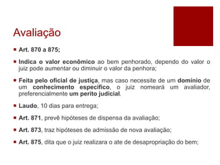 Avaliação
 Art. 870 a 875;
 Indica o valor econômico ao bem penhorado, dependo do valor o
juiz pode aumentar ou diminuir o valor da penhora;
 Feita pelo oficial de justiça, mas caso necessite de um domínio de
um conhecimento especifico, o juiz nomeará um avaliador,
preferencialmente um perito judicial.
 Laudo, 10 dias para entrega;
 Art. 871, prevê hipóteses de dispensa da avaliação;
 Art. 873, traz hipóteses de admissão de nova avaliação;
 Art. 875, dita que o juiz realizara o ate de desapropriação do bem;
 