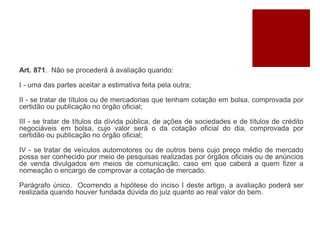 Art. 871. Não se procederá à avaliação quando:
I - uma das partes aceitar a estimativa feita pela outra;
II - se tratar de títulos ou de mercadorias que tenham cotação em bolsa, comprovada por
certidão ou publicação no órgão oficial;
III - se tratar de títulos da dívida pública, de ações de sociedades e de títulos de crédito
negociáveis em bolsa, cujo valor será o da cotação oficial do dia, comprovada por
certidão ou publicação no órgão oficial;
IV - se tratar de veículos automotores ou de outros bens cujo preço médio de mercado
possa ser conhecido por meio de pesquisas realizadas por órgãos oficiais ou de anúncios
de venda divulgados em meios de comunicação, caso em que caberá a quem fizer a
nomeação o encargo de comprovar a cotação de mercado.
Parágrafo único. Ocorrendo a hipótese do inciso I deste artigo, a avaliação poderá ser
realizada quando houver fundada dúvida do juiz quanto ao real valor do bem.
 