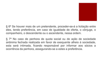 § 6º Se houver mais de um pretendente, proceder-se-á a licitação entre
eles, tendo preferência, em caso de igualdade de oferta, o cônjuge, o
companheiro, o descendente ou o ascendente, nessa ordem.
§ 7º No caso de penhora de quota social ou de ação de sociedade
anônima fechada realizada em favor de exequente alheio à sociedade,
esta será intimada, ficando responsável por informar aos sócios a
ocorrência da penhora, assegurando-se a estes a preferência.
 