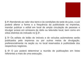 § 4o Atendendo ao valor dos bens e às condições da sede do juízo, o juiz
poderá alterar a forma e a frequência da publicidade na imprensa,
mandar publicar o edital em local de ampla circulação de pessoas e
divulgar avisos em emissora de rádio ou televisão local, bem como em
sítios distintos do indicado no § 2o.
§ 5o Os editais de leilão de imóveis e de veículos automotores serão
publicados pela imprensa ou por outros meios de divulgação,
preferencialmente na seção ou no local reservados à publicidade dos
respectivos negócios.
§ 6o O juiz poderá determinar a reunião de publicações em listas
referentes a mais de uma execução.
 