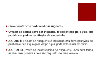  O exequente pode pedir medidas urgentes;
 O valor da causa deve ser indicado, representado pelo valor do
pedido e o pedido de citação do executado.
 Art. 798, II. Faculta ao exequente a indicação dos bens passíveis de
penhora e que a qualquer tempo o juiz pode determinar de ofício;
 Art. 799, IX. Prevê as incumbências do exequente, mas nem todas
as diretrizes previstas nele são requisitos formais à inicial.
 