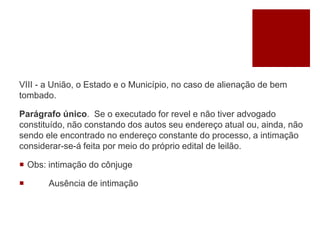 VIII - a União, o Estado e o Município, no caso de alienação de bem
tombado.
Parágrafo único. Se o executado for revel e não tiver advogado
constituído, não constando dos autos seu endereço atual ou, ainda, não
sendo ele encontrado no endereço constante do processo, a intimação
considerar-se-á feita por meio do próprio edital de leilão.
 Obs: intimação do cônjuge
 Ausência de intimação
 