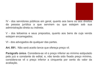 IV - dos servidores públicos em geral, quanto aos bens ou aos direitos
da pessoa jurídica a que servirem ou que estejam sob sua
administração direta ou indireta;
V - dos leiloeiros e seus prepostos, quanto aos bens de cuja venda
estejam encarregados;
VI - dos advogados de qualquer das partes.
Art. 891. Não será aceito lance que ofereça preço vil.
Parágrafo único. Considera-se vil o preço inferior ao mínimo estipulado
pelo juiz e constante do edital, e, não tendo sido fixado preço mínimo,
considera-se vil o preço inferior a cinquenta por cento do valor da
avaliação.
 