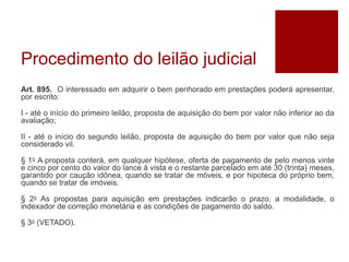 Procedimento do leilão judicial
Art. 895. O interessado em adquirir o bem penhorado em prestações poderá apresentar,
por escrito:
I - até o início do primeiro leilão, proposta de aquisição do bem por valor não inferior ao da
avaliação;
II - até o início do segundo leilão, proposta de aquisição do bem por valor que não seja
considerado vil.
§ 1o A proposta conterá, em qualquer hipótese, oferta de pagamento de pelo menos vinte
e cinco por cento do valor do lance à vista e o restante parcelado em até 30 (trinta) meses,
garantido por caução idônea, quando se tratar de móveis, e por hipoteca do próprio bem,
quando se tratar de imóveis.
§ 2o As propostas para aquisição em prestações indicarão o prazo, a modalidade, o
indexador de correção monetária e as condições de pagamento do saldo.
§ 3o (VETADO).
 