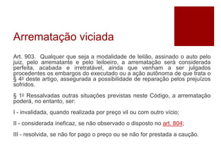 Arrematação viciada
Art. 903. Qualquer que seja a modalidade de leilão, assinado o auto pelo
juiz, pelo arrematante e pelo leiloeiro, a arrematação será considerada
perfeita, acabada e irretratável, ainda que venham a ser julgados
procedentes os embargos do executado ou a ação autônoma de que trata o
§ 4o deste artigo, assegurada a possibilidade de reparação pelos prejuízos
sofridos.
§ 1o Ressalvadas outras situações previstas neste Código, a arrematação
poderá, no entanto, ser:
I - invalidada, quando realizada por preço vil ou com outro vício;
II - considerada ineficaz, se não observado o disposto no art. 804;
III - resolvida, se não for pago o preço ou se não for prestada a caução.
 
