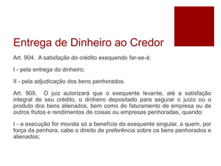 Entrega de Dinheiro ao Credor
Art. 904. A satisfação do crédito exequendo far-se-á:
I - pela entrega do dinheiro;
II - pela adjudicação dos bens penhorados.
Art. 905. O juiz autorizará que o exequente levante, até a satisfação
integral de seu crédito, o dinheiro depositado para segurar o juízo ou o
produto dos bens alienados, bem como do faturamento de empresa ou de
outros frutos e rendimentos de coisas ou empresas penhoradas, quando:
I - a execução for movida só a benefício do exequente singular, a quem, por
força da penhora, cabe o direito de preferência sobre os bens penhorados e
alienados;
 