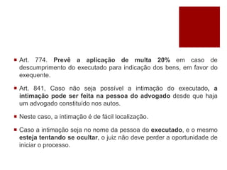  Art. 774. Prevê a aplicação de multa 20% em caso de
descumprimento do executado para indicação dos bens, em favor do
exequente.
 Art. 841, Caso não seja possível a intimação do executado, a
intimação pode ser feita na pessoa do advogado desde que haja
um advogado constituído nos autos.
 Neste caso, a intimação é de fácil localização.
 Caso a intimação seja no nome da pessoa do executado, e o mesmo
esteja tentando se ocultar, o juiz não deve perder a oportunidade de
iniciar o processo.
 