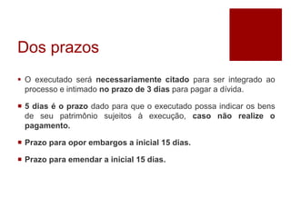 Dos prazos
 O executado será necessariamente citado para ser integrado ao
processo e intimado no prazo de 3 dias para pagar a dívida.
 5 dias é o prazo dado para que o executado possa indicar os bens
de seu patrimônio sujeitos à execução, caso não realize o
pagamento.
 Prazo para opor embargos a inicial 15 dias.
 Prazo para emendar a inicial 15 dias.
 