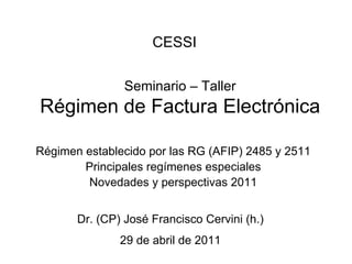CESSI

                Seminario – Taller
Régimen de Factura Electrónica

Régimen establecido por las RG (AFIP) 2485 y 2511
        Principales regímenes especiales
        Novedades y perspectivas 2011


       Dr. (CP) José Francisco Cervini (h.)
               29 de abril de 2011
 