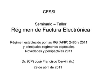 CESSI

                Seminario – Taller
Régimen de Factura Electrónica

Régimen establecido por las RG (AFIP) 2485 y 2511
       y principales regímenes especiales
         Novedades y perspectivas 2011


       Dr. (CP) José Francisco Cervini (h.)
               29 de abril de 2011
 