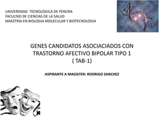 GENES CANDIDATOS ASOCIACIADOS CON
TRASTORNO AFECTIVO BIPOLAR TIPO 1
( TAB-1)
ASPIRANTE A MAGISTER: RODRIGO SANCHEZ
UNIVERSIDAD TECNOLÓGICA DE PEREIRA
FACULTAD DE CIENCIAS DE LA SALUD
MAESTRIA EN BIOLOGIA MOLECULAR Y BIOTECNOLOGIA
 