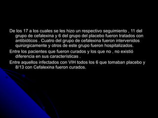 De los 17 a los cuales se les hizo un respectivo seguimiento , 11 del grupo de cefalexina y 6 del grupo del placebo fueron tratados con antibióticos . Cuatro del grupo de cefalexina fueron intervenidos quirúrgicamente y otros de este grupo fueron hospitalizados. Entre los pacientes que fueron curados y los que no , no existió diferencia en sus características . Entre aquellos infectados con VIH todos los 6 que tomaban placebo y 8/13 con Cefalexina fueron curados. 