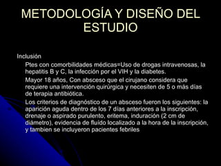 METODOLOGÍA Y DISEÑO DEL ESTUDIO Inclusión Ptes con comorbilidades médicas=Uso de drogas intravenosas, la hepatitis B y C, la infección por el VIH y la diabetes.  Mayor 18 años, Con absceso que el cirujano considera que requiere una intervención quirúrgica y necesiten de 5 o más días de terapia antibiótica.  Los criterios de diagnóstico de un absceso fueron los siguientes: la aparición aguda dentro de los 7 días anteriores a la inscripción, drenaje o aspirado purulento, eritema, induración (2 cm de diámetro), evidencia de fluído localizado a la hora de la inscripción, y tambien se incluyeron pacientes febriles Criterios de selección: 