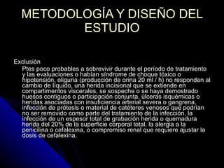 Exclusión Ptes poco probables a sobrevivir durante el período de tratamiento y las evaluaciones o habían síndrome de choque tóxico o hipotensión, oliguria (producción de orina 20 ml / h) no responden al cambio de líquido, una herida incisional que se extiende en compartimentos viscerales, se sospeche o se haya demostrado huesos contiguos o participación conjunta, úlceras isquémicas o heridas asociadas con insuficiencia arterial severa o gangrena, infección de prótesis o material de catéteres venosos que podrían no ser removido como parte del tratamiento de la infección, la infección de un espesor total de grabación herida o quemadura herida del 20% de la superficie corporal total, la alergia a la penicilina o cefalexina, o compromiso renal que requiere ajustar la dosis de cefalexina.  METODOLOGÍA Y DISEÑO DEL ESTUDIO Criterios de selección: 