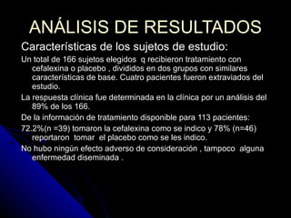 ANÁLISIS DE RESULTADOS Características de los sujetos de estudio:  Un total de 166 sujetos elegidos  q recibieron tratamiento con cefalexina o placebo , divididos en dos grupos con similares características de base. Cuatro pacientes fueron extraviados del estudio.  La respuesta clínica fue determinada en la clínica por un análisis del 89% de los 166. De la información de tratamiento disponible para 113 pacientes: 72.2%(n =39) tomaron la cefalexina como se indico y 78% (n=46) reportaron  tomar  el placebo como se les indico. No hubo ningún efecto adverso de consideración , tampoco  alguna enfermedad diseminada .  