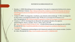 REFERENCIAS BIBLIOGRAFICAS
• Hurtado, J. (2000) Metodología de la investigación. Guía para la comprensión holística de la ciencia.
Quirón Ediciones. Caracas. https://dariososafoula.files.wordpress.com/2017/01/hurtado-de-barrera-
metodologicc81a-de-la-investigaciocc81n-guicc81a-para-la-comprensiocc81n-holicc81stica-de-la-
ciencia.pdf
• -Cerda, H. (2007). Investigación y enseñanza, una relación controvertida (pp. 15-44) e investigación
en strict sensu e investigación formativa (pp. 59-68) en La investigación Formativa en el
Aula. Recuperado de http://bibliotecadigital.magisterio.co/libro/la-investigaci-n-formativa-en-el-aula#
• -Fuentes, C. (2015). Investigación en educación: de la práctica docente a los aspectos
epistemológicos, éticos y sociales. Praxis y Saber, 6(11), 235-244.
doi: https://doi.org/10.19053/22160159.3581 -UNAD (2018).Líneas de investigación de la ECEDU.
Recuperado de https://academia.unad.edu.co/ecedu/investigacion-y-productividad/lineas-de-
investigacion
• - Lección 1: Fundamentos epistemológicos de la historia de método de las ciencias sociales. [Archivo
de video]. Recuperado de https://www.youtube.com/watch?v=AQhJGkAJsI0
 