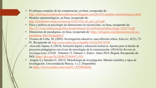 • El enfoque complejo de las competencias, en línea, recuperado de:
http://elenfoquecomplejodecompetencias.blogspot.com/2012/01/modelos-epistemologicos.html
• Modelos epistemológicos, en línea, recuperado de:
http://fcaenlinea1.unam.mx/anexos/1156/1156_u4_act1_p16.pdf
• Ética y política en psicología las dimensiones no reconocidas, en línea, recuperado de:
file:///C:/Users/Odontologia/Downloads/Dialnet-EticaYPoliticaEnPsicologia-1226775.pdf
• Dimesiones de paradigmas, en línea, recuperado de: https://infogram.com/dimensiones-de-un-
paradigma-1hkv2njdqgdp6x3
• Vivanco de Uribe, M. (2003). Investigación educativa: una reflexión crítica. Educere, 6(21), 73-
81. Recuperado de http://www.saber.ula.ve/handle/123456789/19765
• -Acevedo Zapata, S. (2014). Inclusión digital y educación inclusiva. Aportes para el diseño de
proyectos pedagógicos con el uso de tecnologías de la comunicación. (2014) En Revista de
investigaciones UNAD. Volumen 13. Número 1, Enero - Junio 2014. Bogotá. Recuperado de:
DOI: https://doi.org/10.22490/25391887.1130
• Aragón A y Sánchez G. (2013). Metodología de investigación. Método científico y tipos de
investigación. Universidad de Murcia. 1 y 2. Disponibles
en: https://www.youtube.com/watch?v=X7N0lIdat9g
 
